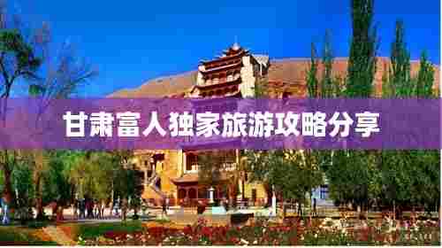 甘肃富人独家旅游攻略分享