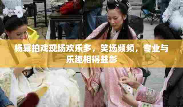 杨幂拍戏现场欢乐多，笑场频频，专业与乐趣相得益彰