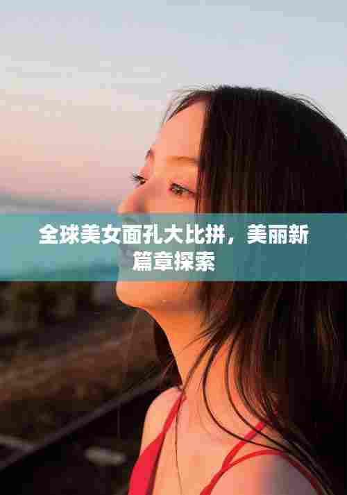 全球美女面孔大比拼，美丽新篇章探索