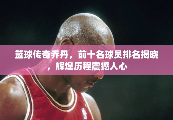 篮球传奇乔丹，前十名球员排名揭晓，辉煌历程震撼人心